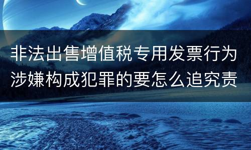 非法出售增值税专用发票行为涉嫌构成犯罪的要怎么追究责任