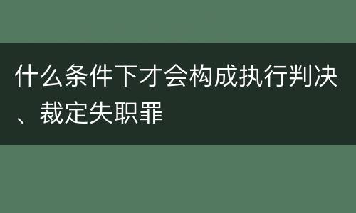 什么条件下才会构成执行判决、裁定失职罪