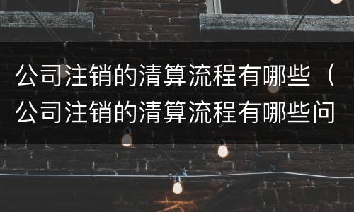 公司注销的清算流程有哪些（公司注销的清算流程有哪些问题）