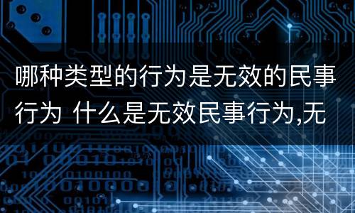 哪种类型的行为是无效的民事行为 什么是无效民事行为,无效民事行为有几种类型