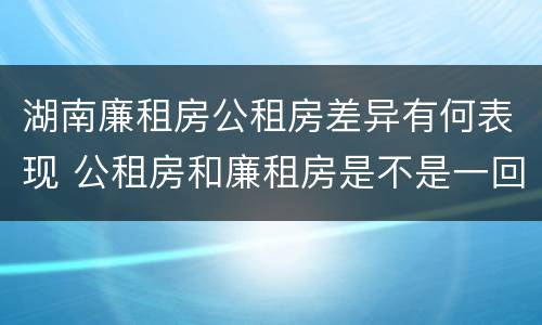 湖南廉租房公租房差异有何表现 公租房和廉租房是不是一回事