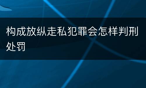 构成放纵走私犯罪会怎样判刑处罚