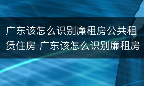 广东该怎么识别廉租房公共租赁住房 广东该怎么识别廉租房公共租赁住房呢