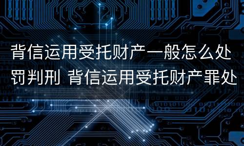 背信运用受托财产一般怎么处罚判刑 背信运用受托财产罪处罚