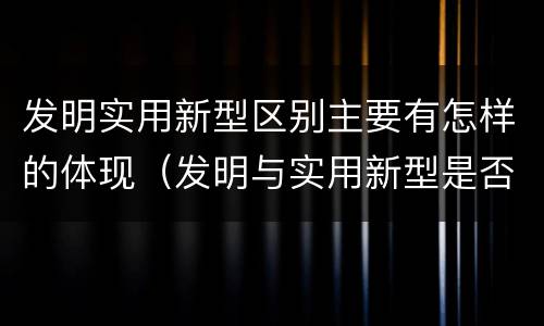 发明实用新型区别主要有怎样的体现（发明与实用新型是否具有实用性）