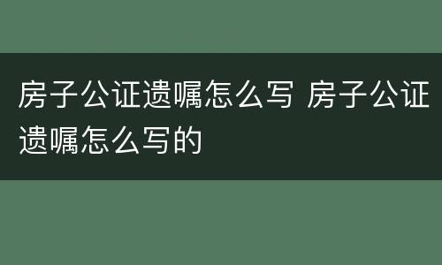 房子公证遗嘱怎么写 房子公证遗嘱怎么写的
