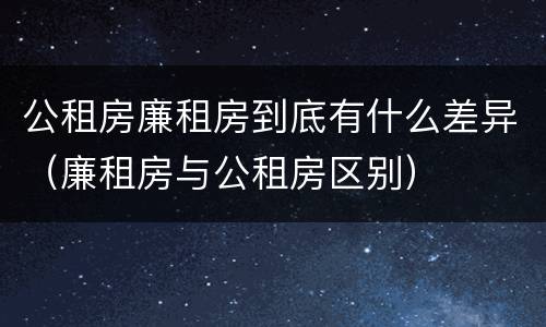 公租房廉租房到底有什么差异（廉租房与公租房区别）