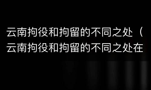 云南拘役和拘留的不同之处（云南拘役和拘留的不同之处在哪里）