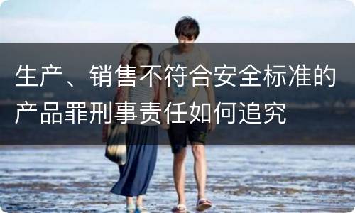 生产、销售不符合安全标准的产品罪刑事责任如何追究