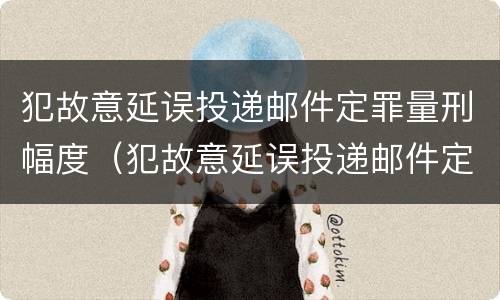 犯故意延误投递邮件定罪量刑幅度（犯故意延误投递邮件定罪量刑幅度有多大）