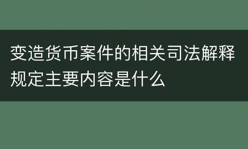 变造货币案件的相关司法解释规定主要内容是什么