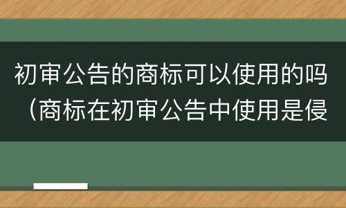 初审公告的商标可以使用的吗（商标在初审公告中使用是侵权吗）
