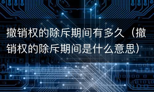 撤销权的除斥期间有多久（撤销权的除斥期间是什么意思）