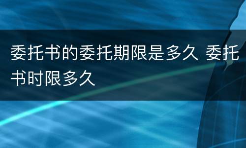 委托书的委托期限是多久 委托书时限多久
