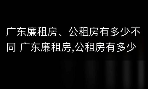 广东廉租房、公租房有多少不同 广东廉租房,公租房有多少不同房源