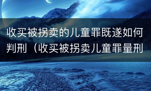 收买被拐卖的儿童罪既遂如何判刑（收买被拐卖儿童罪量刑）