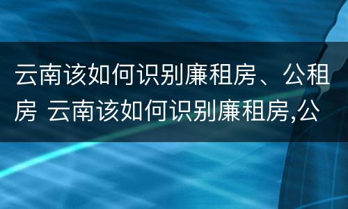 云南该如何识别廉租房、公租房 云南该如何识别廉租房,公租房的标准