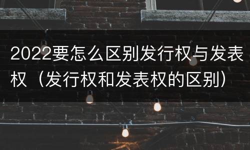 2022要怎么区别发行权与发表权（发行权和发表权的区别）
