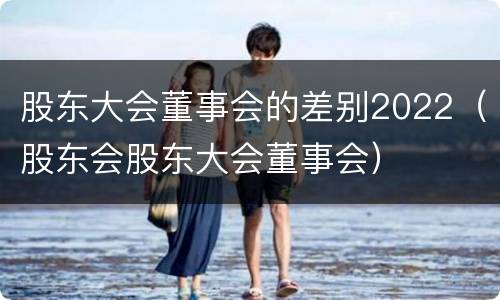 股东大会董事会的差别2022（股东会股东大会董事会）