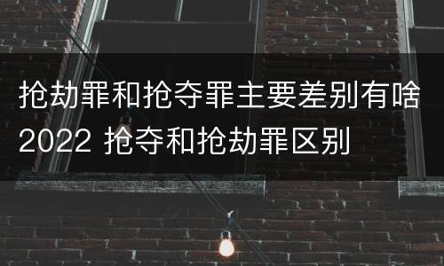抢劫罪和抢夺罪主要差别有啥2022 抢夺和抢劫罪区别
