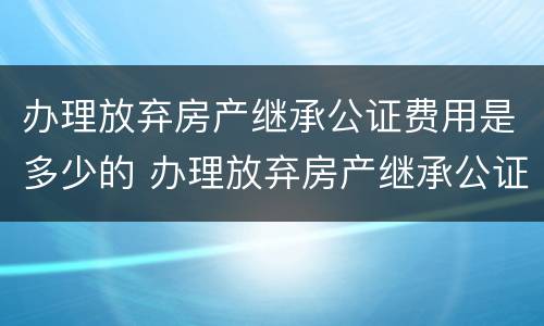办理放弃房产继承公证费用是多少的 办理放弃房产继承公证需要什么手续
