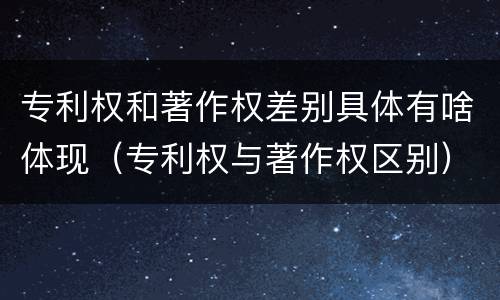 专利权和著作权差别具体有啥体现（专利权与著作权区别）