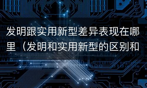 发明跟实用新型差异表现在哪里（发明和实用新型的区别和联系有什么）