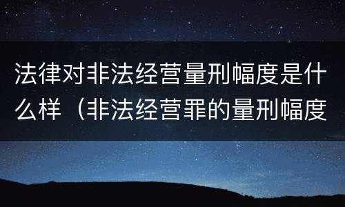 法律对非法经营量刑幅度是什么样（非法经营罪的量刑幅度）