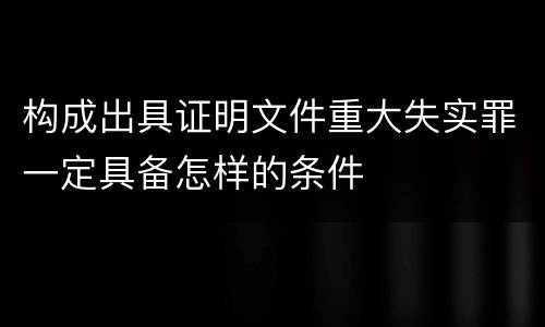 构成出具证明文件重大失实罪一定具备怎样的条件