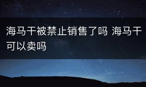 海马干被禁止销售了吗 海马干可以卖吗