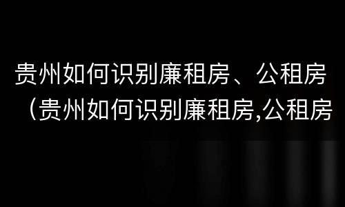 贵州如何识别廉租房、公租房（贵州如何识别廉租房,公租房信息）