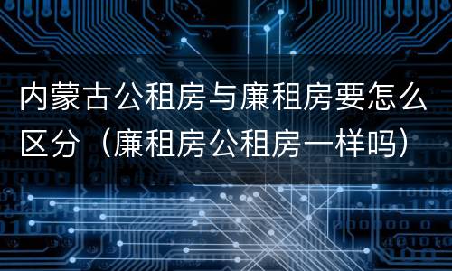 内蒙古公租房与廉租房要怎么区分（廉租房公租房一样吗）