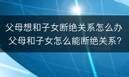 父母想和子女断绝关系怎么办 父母和子女怎么能断绝关系?