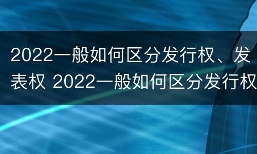 2022一般如何区分发行权、发表权 2022一般如何区分发行权,发表权是否合法
