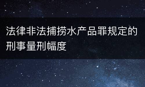 法律非法捕捞水产品罪规定的刑事量刑幅度