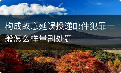 构成故意延误投递邮件犯罪一般怎么样量刑处罚