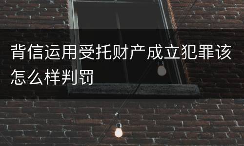 背信运用受托财产成立犯罪该怎么样判罚