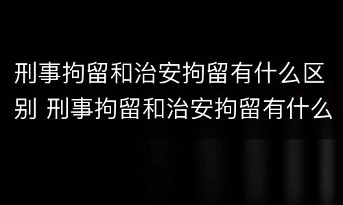 刑事拘留和治安拘留有什么区别 刑事拘留和治安拘留有什么区别吗