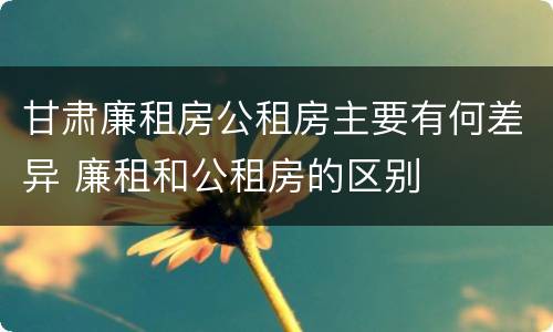 甘肃廉租房公租房主要有何差异 廉租和公租房的区别