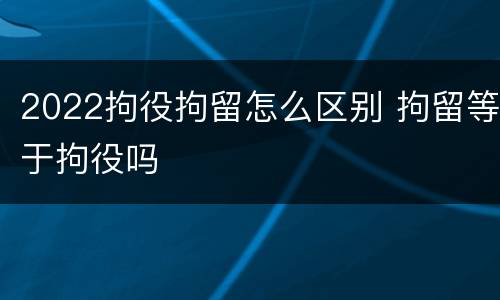 2022拘役拘留怎么区别 拘留等于拘役吗