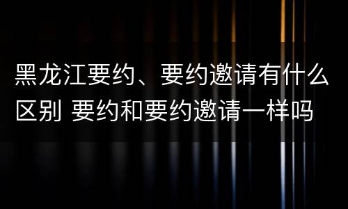黑龙江要约、要约邀请有什么区别 要约和要约邀请一样吗