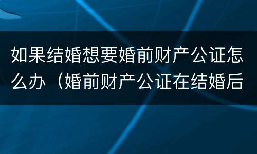 如果结婚想要婚前财产公证怎么办（婚前财产公证在结婚后办理可以吗?）