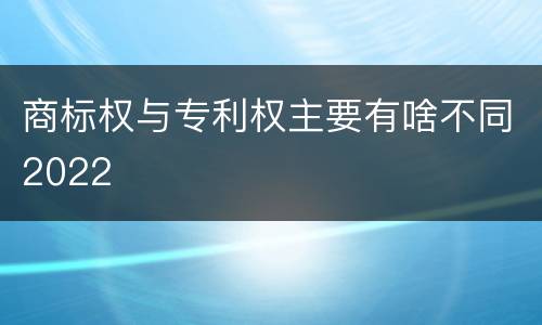 商标权与专利权主要有啥不同2022