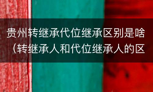 贵州转继承代位继承区别是啥（转继承人和代位继承人的区别）