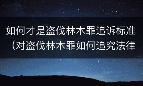 如何才是盗伐林木罪追诉标准（对盗伐林木罪如何追究法律责任）