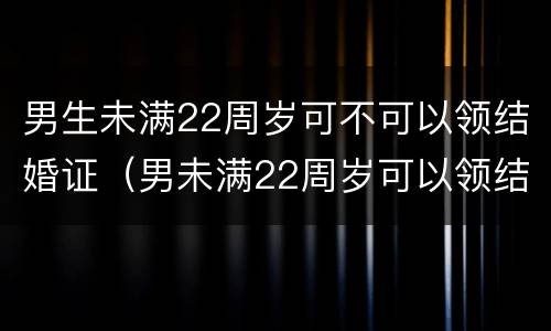 男生未满22周岁可不可以领结婚证（男未满22周岁可以领结婚证吗）