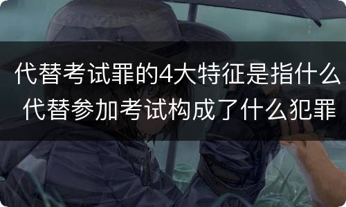 代替考试罪的4大特征是指什么 代替参加考试构成了什么犯罪