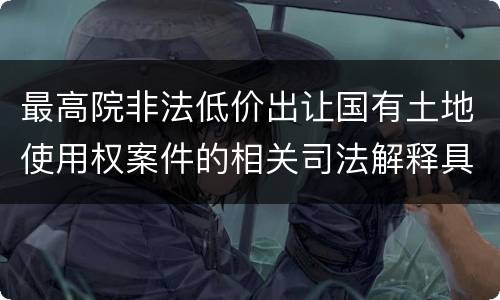 最高院非法低价出让国有土地使用权案件的相关司法解释具体有哪些重要内容