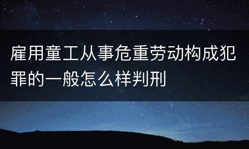 雇用童工从事危重劳动构成犯罪的一般怎么样判刑
