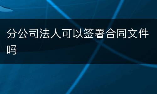 分公司法人可以签署合同文件吗